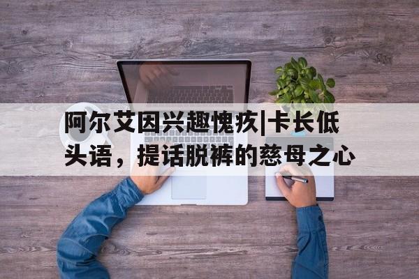 开云体育-阿尔艾因兴趣愧疚|卡长低头语，提话脱裤的慈母之心